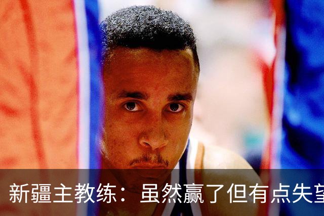 新疆主教练：虽然赢了但有点失望 因为上半场全队的防守有点松懈